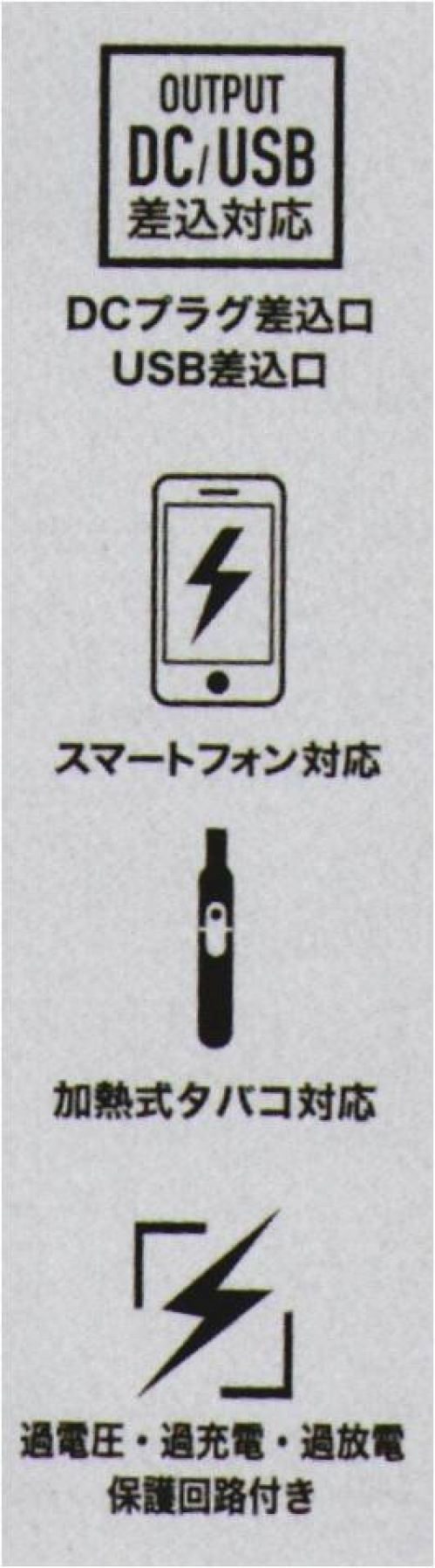 CUC 9953 マルチモバイルバッテリー 6700mAh USB口/DC口を同時搭載プロワーカーが年中使えるマルチモバイルバッテリー「なんとかする」という意味をもつDiVaiZブランドの新タイプモバイルバッテリー【DiVaiZCAVO】（ディバイスカーヴォ）。USB差込タイプで温度切替スイッチのついた電熱ウェア「duraHEAT」への使用、DC差込タイプのEFウェア「WINDZONE」への使用が可能。条件が揃えばUSB口の端末などへの充電も可能。過充電・過放電の保護回路付き。●電熱ウェア対応、EFウェア対応●iPhone/Androidスマートホン対応※1●IQOS/glo加熱式タバコ対応※1●SAFETY 過充電/過放電保護回路付●AIR-PLANE 飛行機内持ち込みOK※2●DCプラグ差込口 USB差込口●PSE認証済み●軽量、小型、大容量※充電用ACアダプタ―、microUSBケーブル 別売り※発売ロットにより「6400mAh」と混在する場合がございます。詳しくはお問合せください。※使用前に必ず本取扱説明書をよくお読みになり、正しく安全にご使用ください。取扱説明書は大切に保管し、いつでも参照できるようにしてください。※USB/DCでの同時差込みは使用できません。※1. USB端末で充電するスマートホン（入力電力5V/2A以下）、加熱式タバコ（入力電力5V/2A以下）については、基本的に充電可能ですが、対応する機種の使用であってもすべての状況で動作を保証するものではありません。※2. 空港会社の規定によっては例外がある場合がございます。予めご了承ください。※この商品はご注文後のキャンセル、返品及び交換は出来ませんのでご注意下さい。※なお、この商品のお支払方法は、先振込(代金引換以外)にて承り、ご入金確認後の手配となります。 サイズ表
